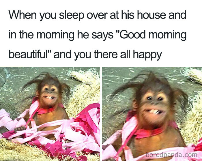 When you sleep over at his house and in the morning he says “Good morning beautiful” and you are very happy.